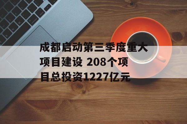 成都启动第三季度重大项目建设 208个项目总投资1227亿元 成都启动第三季度重大项目建设 208个项目总投资1227亿元