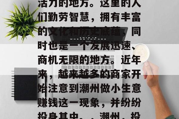 潮州,一个充满生机与活力的地方。这里的人们勤劳智慧,拥有丰富的文化和历史底蕴,同时也是一个发展迅速、商机无限的地方。近年来,越来越多的商家开始注意到潮州做小生意赚钱这一现象,并纷纷投身其中。,潮州,投资创业的好地方 潮州,一个充满生机与活力的地方。这里的人们勤劳智慧,拥有丰富的文化和历史底蕴,同时也是一个发展迅速、商机无限的地方。近年来,越来越多的商家开始注意到潮州做小生意赚钱这一现象,并纷纷投身其中。,潮州,投资创业的好地方