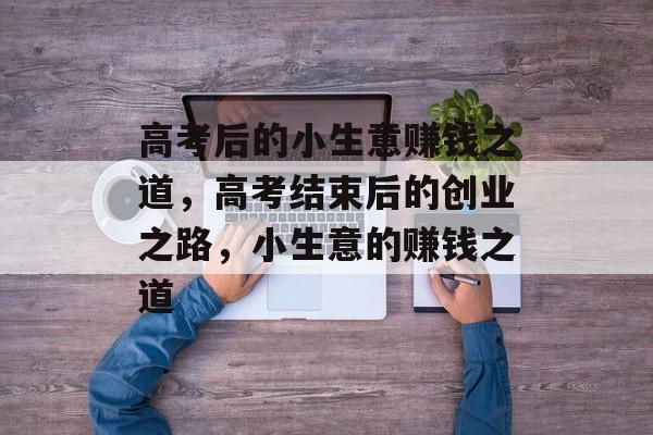高考后的小生意赚钱之道,高考结束后的创业之路,小生意的赚钱之道 高考后的小生意赚钱之道,高考结束后的创业之路,小生意的赚钱之道