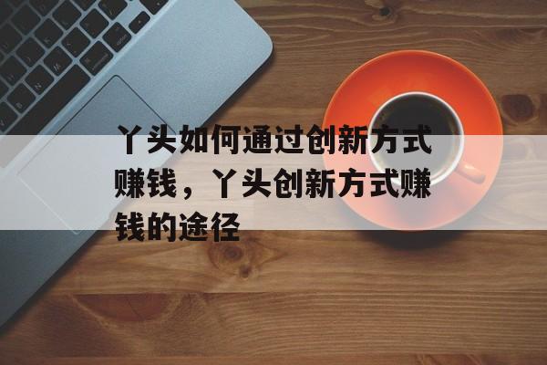 丫头如何通过创新方式赚钱,丫头创新方式赚钱的途径 丫头如何通过创新方式赚钱,丫头创新方式赚钱的途径