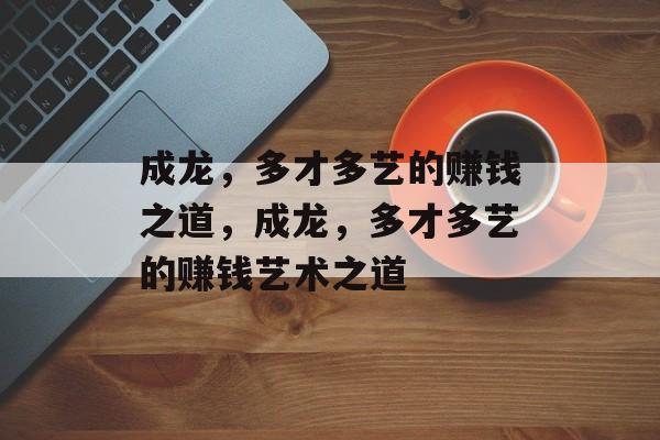 成龙,多才多艺的赚钱之道,成龙,多才多艺的赚钱艺术之道 成龙,多才多艺的赚钱之道,成龙,多才多艺的赚钱艺术之道