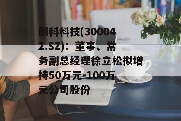 朗科科技(300042.SZ):董事、常务副总经理徐立松拟增持50万元-100万元公司股份 朗科科技(300042.SZ):董事、常务副总经理徐立松拟增持50万元-100万元公司股份