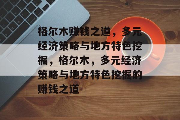 格尔木赚钱之道,多元经济策略与地方特色挖掘,格尔木,多元经济策略与地方特色挖掘的赚钱之道 格尔木赚钱之道,多元经济策略与地方特色挖掘,格尔木,多元经济策略与地方特色挖掘的赚钱之道