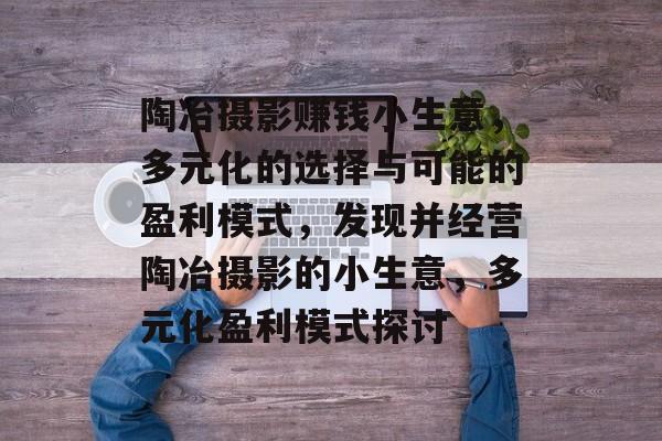 陶冶摄影赚钱小生意,多元化的选择与可能的盈利模式,发现并经营陶冶摄影的小生意,多元化盈利模式探讨 陶冶摄影赚钱小生意,多元化的选择与可能的盈利模式,发现并经营陶冶摄影的小生意,多元化盈利模式探讨
