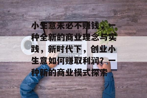 小生意未必不赚钱,一种全新的商业理念与实践,新时代下,创业小生意如何赚取利润?一种新的商业模式探索 小生意未必不赚钱,一种全新的商业理念与实践,新时代下,创业小生意如何赚取利润?一种新的商业模式探索