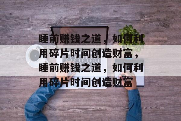 睡前赚钱之道,如何利用碎片时间创造财富,睡前赚钱之道,如何利用碎片时间创造财富 睡前赚钱之道,如何利用碎片时间创造财富,睡前赚钱之道,如何利用碎片时间创造财富