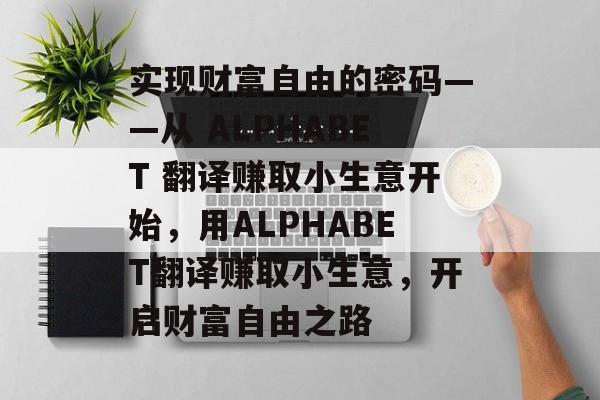 实现财富自由的密码——从 ALPHABET 翻译赚取小生意开始,用ALPHABET翻译赚取小生意,开启财富自由之路 实现财富自由的密码——从 ALPHABET 翻译赚取小生意开始,用ALPHABET翻译赚取小生意,开启财富自由之路