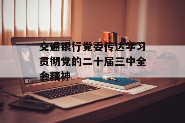 交通银行党委传达学习贯彻党的二十届三中全会精神 交通银行党委传达学习贯彻党的二十届三中全会精神