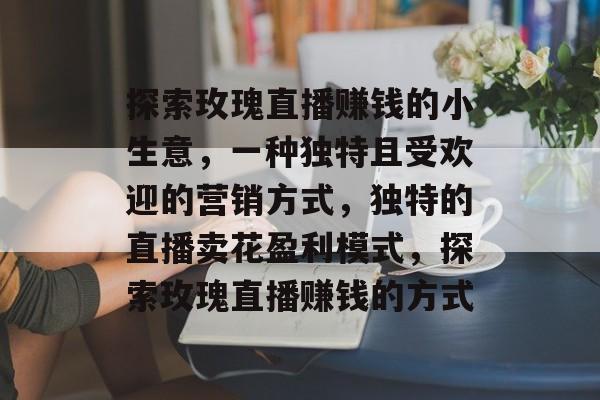 探索玫瑰直播赚钱的小生意,一种独特且受欢迎的营销方式,独特的直播卖花盈利模式,探索玫瑰直播赚钱的方式 探索玫瑰直播赚钱的小生意,一种独特且受欢迎的营销方式,独特的直播卖花盈利模式,探索玫瑰直播赚钱的方式