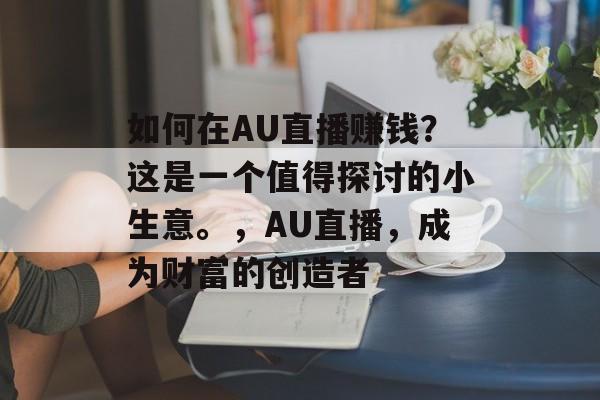 如何在AU直播赚钱?这是一个值得探讨的小生意。,AU直播,成为财富的创造者 如何在AU直播赚钱?这是一个值得探讨的小生意。,AU直播,成为财富的创造者
