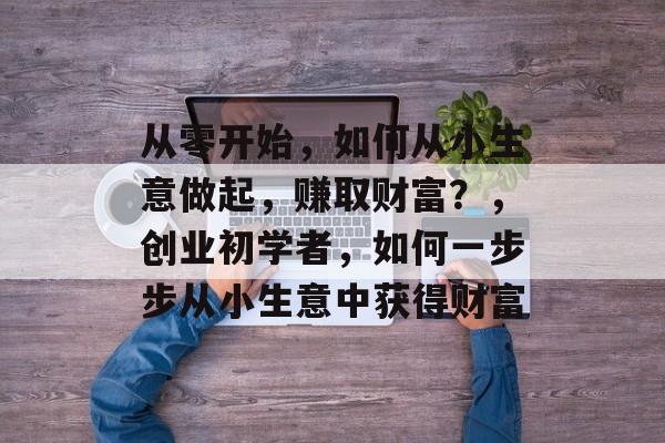 从零开始,如何从小生意做起,赚取财富?,创业初学者,如何一步步从小生意中获得财富 从零开始,如何从小生意做起,赚取财富?,创业初学者,如何一步步从小生意中获得财富