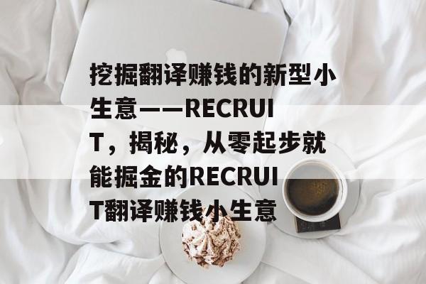 挖掘翻译赚钱的新型小生意——RECRUIT,揭秘,从零起步就能掘金的RECRUIT翻译赚钱小生意 挖掘翻译赚钱的新型小生意——RECRUIT,揭秘,从零起步就能掘金的RECRUIT翻译赚钱小生意