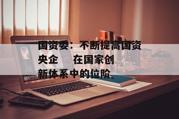 国资委:不断提高国资央企    在国家创新体系中的位阶 国资委:不断提高国资央企    在国家创新体系中的位阶
