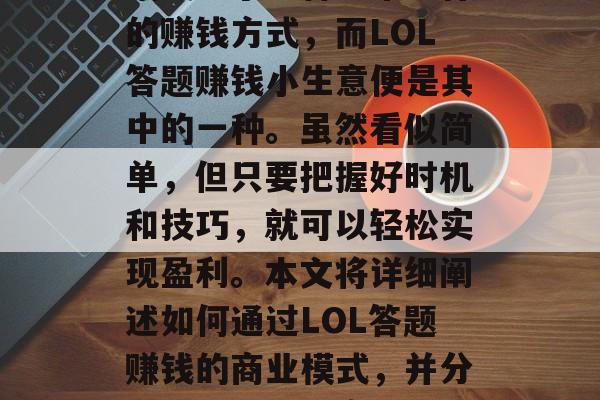LOL答题赚钱小生意在如今这个时代已经逐渐成为了一种非常流行的赚钱方式,而LOL答题赚钱小生意便是其中的一种。虽然看似简单,但只要把握好时机和技巧,就可以轻松实现盈利。本文将详细阐述如何通过LOL答题赚钱的商业模式,并分享一些成功的案例。,LOL答题赚钱,一种简单却有效的商业模式 LOL答题赚钱小生意在如今这个时代已经逐渐成为了一种非常流行的赚钱方式,而LOL答题赚钱小生意便是其中的一种。虽然看似简单,但只要把握好时机和技巧,就可以轻松实现盈利。本文将详细阐述如何通过LOL答题赚钱的商业模式,并分享一些成功的案例。,LOL答题赚钱,一种简单却有效的商业模式
