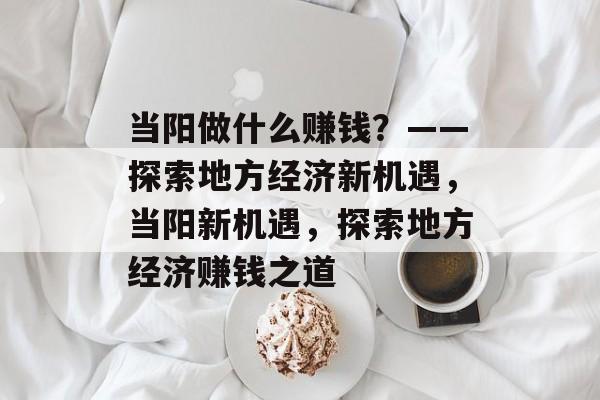 当阳做什么赚钱?——探索地方经济新机遇,当阳新机遇,探索地方经济赚钱之道 当阳做什么赚钱?——探索地方经济新机遇,当阳新机遇,探索地方经济赚钱之道