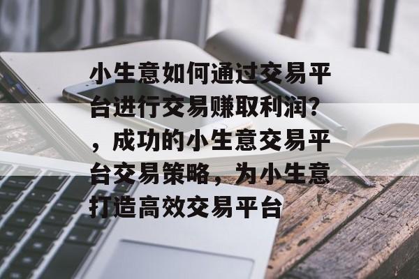 小生意如何通过交易平台进行交易赚取利润?,成功的小生意交易平台交易策略,为小生意打造高效交易平台 小生意如何通过交易平台进行交易赚取利润?,成功的小生意交易平台交易策略,为小生意打造高效交易平台