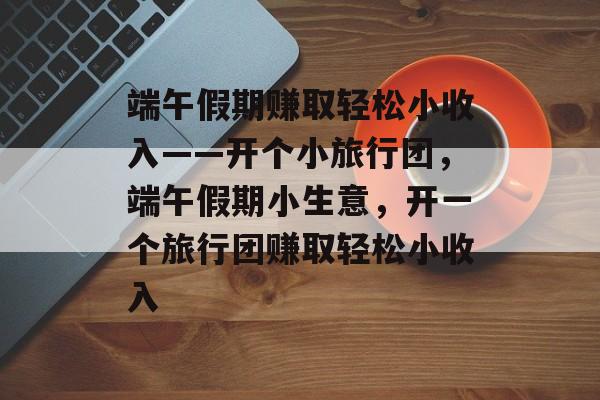 端午假期赚取轻松小收入——开个小旅行团,端午假期小生意,开一个旅行团赚取轻松小收入 端午假期赚取轻松小收入——开个小旅行团,端午假期小生意,开一个旅行团赚取轻松小收入