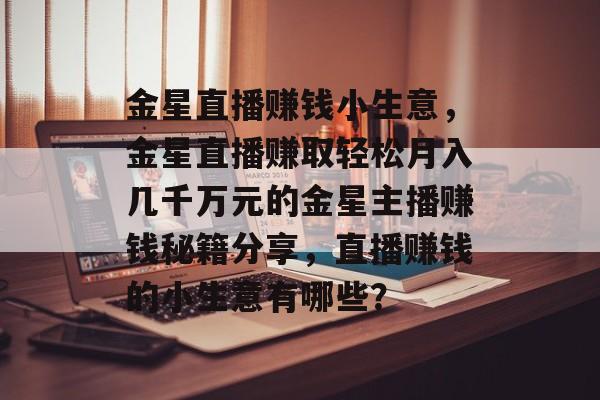 金星直播赚钱小生意,金星直播赚取轻松月入几千万元的金星主播赚钱秘籍分享,直播赚钱的小生意有哪些? 金星直播赚钱小生意,金星直播赚取轻松月入几千万元的金星主播赚钱秘籍分享,直播赚钱的小生意有哪些?