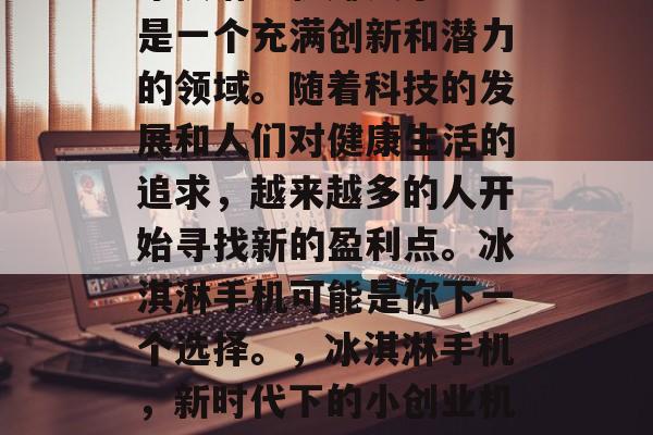 冰淇淋手机赚钱小生意是一个充满创新和潜力的领域。随着科技的发展和人们对健康生活的追求,越来越多的人开始寻找新的盈利点。冰淇淋手机可能是你下一个选择。,冰淇淋手机,新时代下的小创业机会 冰淇淋手机赚钱小生意是一个充满创新和潜力的领域。随着科技的发展和人们对健康生活的追求,越来越多的人开始寻找新的盈利点。冰淇淋手机可能是你下一个选择。,冰淇淋手机,新时代下的小创业机会