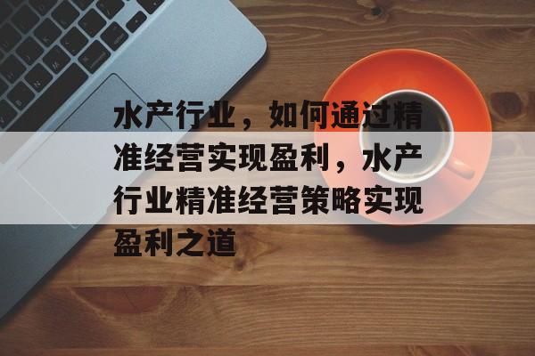水产行业,如何通过精准经营实现盈利,水产行业精准经营策略实现盈利之道 水产行业,如何通过精准经营实现盈利,水产行业精准经营策略实现盈利之道
