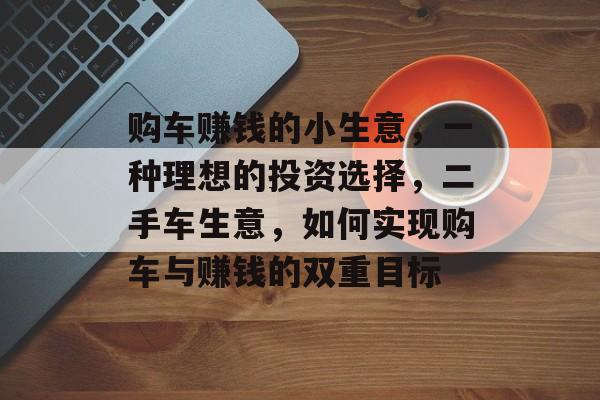 购车赚钱的小生意,一种理想的投资选择,二手车生意,如何实现购车与赚钱的双重目标 购车赚钱的小生意,一种理想的投资选择,二手车生意,如何实现购车与赚钱的双重目标