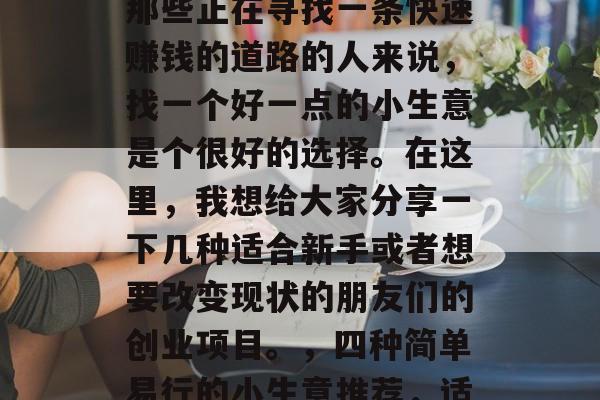 在当今社会中，许多人面临着就业压力。对于那些正在寻找一条快速赚钱的道路的人来说，找一个好一点的小生意是个很好的选择。在这里，我想给大家分享一下几种适合新手或者想要改变现状的朋友们的创业项目。，四种简单易行的小生意推荐，适合新手和改变现状的机会