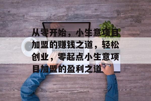 从零开始,小生意项目加盟的赚钱之道,轻松创业,零起点小生意项目加盟的盈利之道 从零开始,小生意项目加盟的赚钱之道,轻松创业,零起点小生意项目加盟的盈利之道