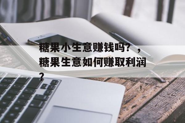 糖果小生意赚钱吗?,糖果生意如何赚取利润? 糖果小生意赚钱吗?,糖果生意如何赚取利润?
