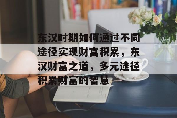 东汉时期如何通过不同途径实现财富积累,东汉财富之道,多元途径积累财富的智慧 东汉时期如何通过不同途径实现财富积累,东汉财富之道,多元途径积累财富的智慧