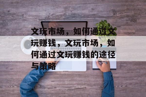 文玩市场,如何通过文玩赚钱,文玩市场,如何通过文玩赚钱的途径与策略 文玩市场,如何通过文玩赚钱,文玩市场,如何通过文玩赚钱的途径与策略