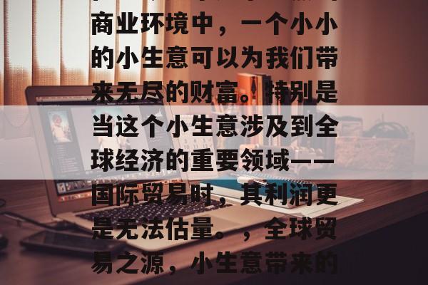 在当今这个竞争激烈的商业环境中,一个小小的小生意可以为我们带来无尽的财富。特别是当这个小生意涉及到全球经济的重要领域——国际贸易时,其利润更是无法估量。,全球贸易之源,小生意带来的无限财富 在当今这个竞争激烈的商业环境中,一个小小的小生意可以为我们带来无尽的财富。特别是当这个小生意涉及到全球经济的重要领域——国际贸易时,其利润更是无法估量。,全球贸易之源,小生意带来的无限财富