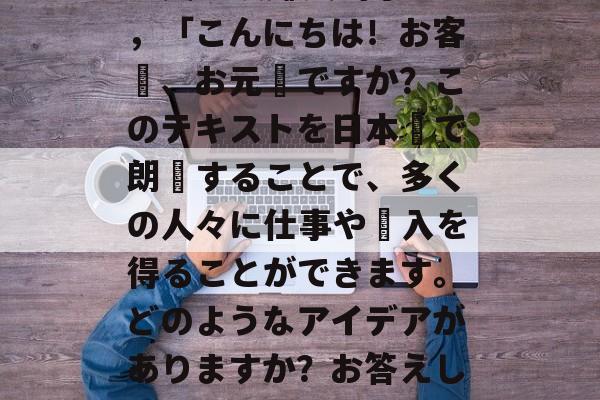 日文朗读赚钱的小生意,「こんにちは!お客様、お元気ですか?このテキストを日本語で朗読することで、多くの人々に仕事や収入を得ることができます。どのようなアイデアがありますか?お答えします。 日文朗读赚钱的小生意,「こんにちは!お客様、お元気ですか?このテキストを日本語で朗読することで、多くの人々に仕事や収入を得ることができます。どのようなアイデアがありますか?お答えします。