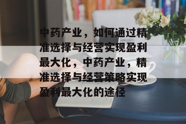 中药产业,如何通过精准选择与经营实现盈利最大化,中药产业,精准选择与经营策略实现盈利最大化的途径 中药产业,如何通过精准选择与经营实现盈利最大化,中药产业,精准选择与经营策略实现盈利最大化的途径