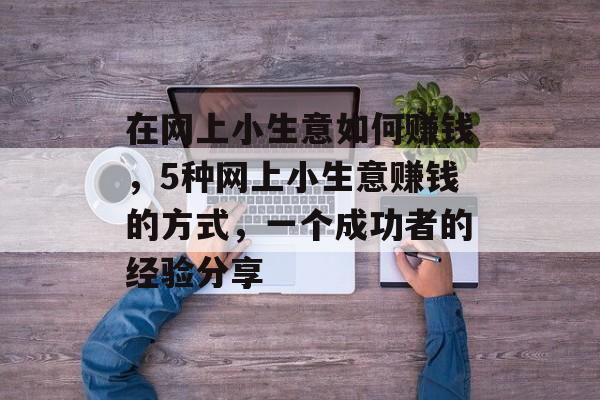 在网上小生意如何赚钱,5种网上小生意赚钱的方式,一个成功者的经验分享 在网上小生意如何赚钱,5种网上小生意赚钱的方式,一个成功者的经验分享