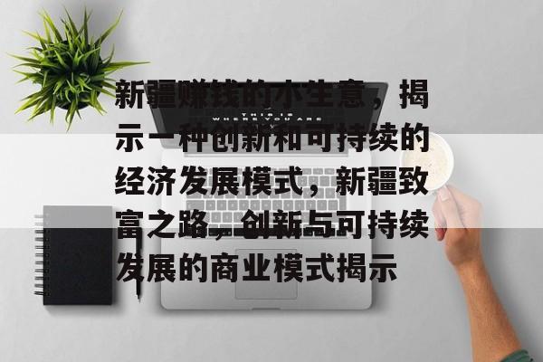 新疆赚钱的小生意,揭示一种创新和可持续的经济发展模式,新疆致富之路,创新与可持续发展的商业模式揭示 新疆赚钱的小生意,揭示一种创新和可持续的经济发展模式,新疆致富之路,创新与可持续发展的商业模式揭示