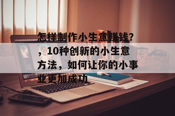 怎样制作小生意赚钱?,10种创新的小生意方法,如何让你的小事业更加成功 怎样制作小生意赚钱?,10种创新的小生意方法,如何让你的小事业更加成功