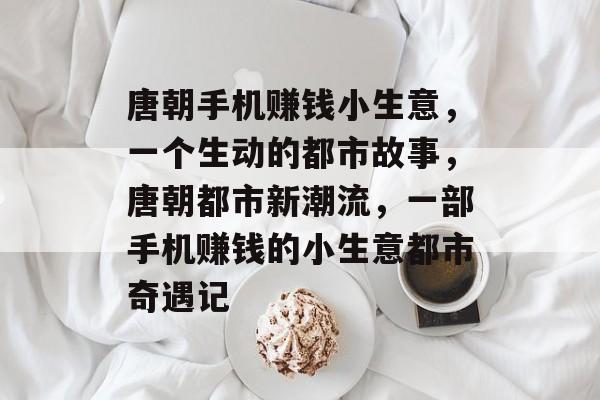 唐朝手机赚钱小生意,一个生动的都市故事,唐朝都市新潮流,一部手机赚钱的小生意都市奇遇记 唐朝手机赚钱小生意,一个生动的都市故事,唐朝都市新潮流,一部手机赚钱的小生意都市奇遇记