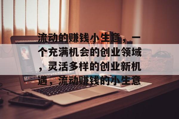 流动的赚钱小生意,一个充满机会的创业领域,灵活多样的创业新机遇,流动赚钱的小生意 流动的赚钱小生意,一个充满机会的创业领域,灵活多样的创业新机遇,流动赚钱的小生意
