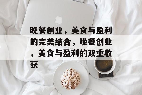 晚餐创业,美食与盈利的完美结合,晚餐创业,美食与盈利的双重收获 晚餐创业,美食与盈利的完美结合,晚餐创业,美食与盈利的双重收获