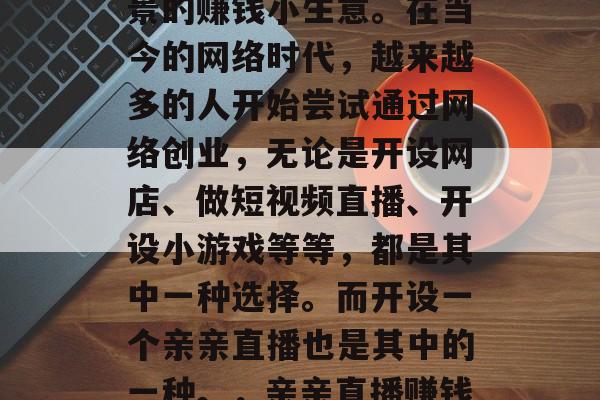 亲亲直播赚钱小生意?这是一个新颖且富有前景的赚钱小生意。在当今的网络时代,越来越多的人开始尝试通过网络创业,无论是开设网店、做短视频直播、开设小游戏等等,都是其中一种选择。而开设一个亲亲直播也是其中的一种。,亲亲直播赚钱小生意,现代网络创业的新选择 亲亲直播赚钱小生意?这是一个新颖且富有前景的赚钱小生意。在当今的网络时代,越来越多的人开始尝试通过网络创业,无论是开设网店、做短视频直播、开设小游戏等等,都是其中一种选择。而开设一个亲亲直播也是其中的一种。,亲亲直播赚钱小生意,现代网络创业的新选择