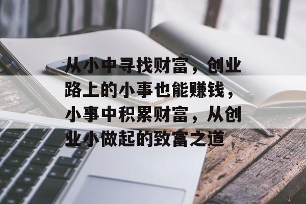 从小中寻找财富,创业路上的小事也能赚钱,小事中积累财富,从创业小做起的致富之道 从小中寻找财富,创业路上的小事也能赚钱,小事中积累财富,从创业小做起的致富之道
