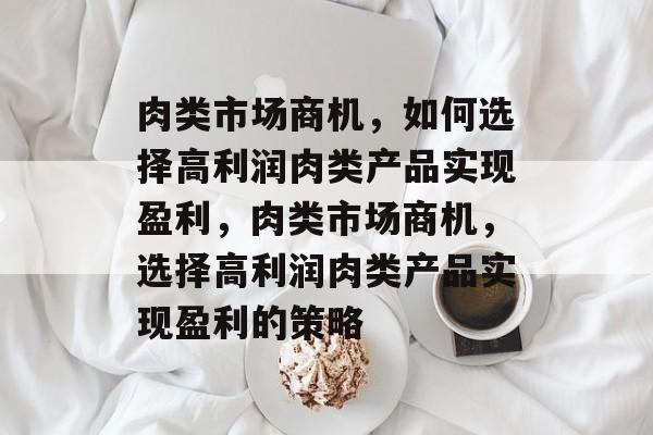 肉类市场商机,如何选择高利润肉类产品实现盈利,肉类市场商机,选择高利润肉类产品实现盈利的策略 肉类市场商机,如何选择高利润肉类产品实现盈利,肉类市场商机,选择高利润肉类产品实现盈利的策略