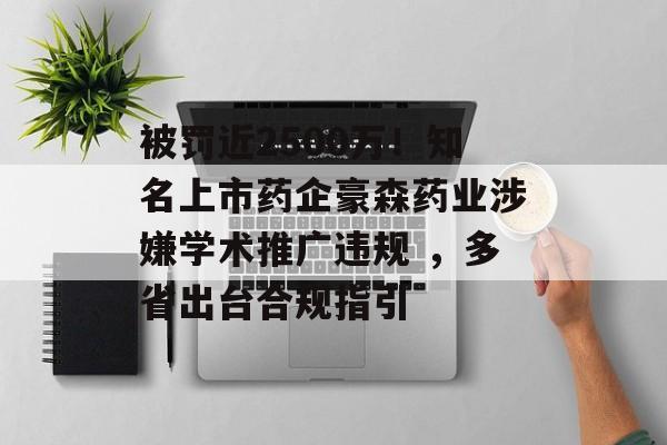 被罚近2500万!知名上市药企豪森药业涉嫌学术推广违规 ,多省出台合规指引 被罚近2500万!知名上市药企豪森药业涉嫌学术推广违规 ,多省出台合规指引