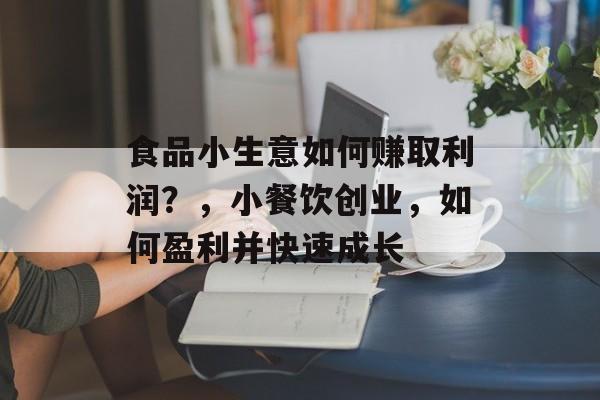 食品小生意如何赚取利润?,小餐饮创业,如何盈利并快速成长 食品小生意如何赚取利润?,小餐饮创业,如何盈利并快速成长