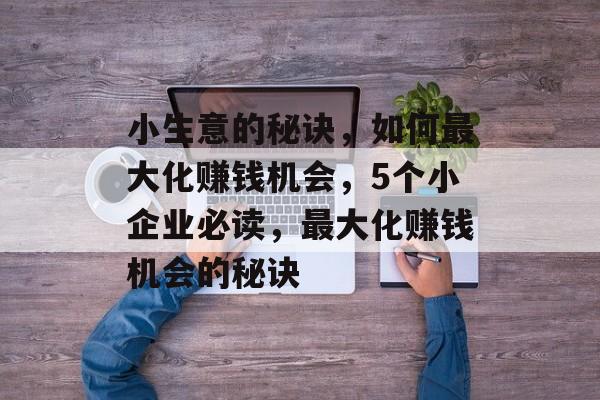 小生意的秘诀,如何最大化赚钱机会,5个小企业必读,最大化赚钱机会的秘诀 小生意的秘诀,如何最大化赚钱机会,5个小企业必读,最大化赚钱机会的秘诀