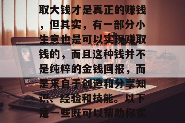 什么是赚钱自由的小生意,这是一个在现代社会中备受关注的话题。很多人可能认为只有赚取大钱才是真正的赚钱,但其实,有一部分小生意也是可以实现赚取钱的,而且这种钱并不是纯粹的金钱回报,而是来自于创造和分享知识、经验和技能。以下是一些既可以帮助你实现赚钱自由,又能在其中找到满足感的小生意。,寻找赚钱自由的小生意,知识与经验分享 什么是赚钱自由的小生意,这是一个在现代社会中备受关注的话题。很多人可能认为只有赚取大钱才是真正的赚钱,但其实,有一部分小生意也是可以实现赚取钱的,而且这种钱并不是纯粹的金钱回报,而是来自于创造和分享知识、经验和技能。以下是一些既可以帮助你实现赚钱自由,又能在其中找到满足感的小生意。,寻找赚钱自由的小生意,知识与经验分享