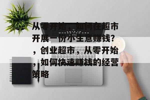 从零开始,如何在超市开展一份小生意赚钱?,创业超市,从零开始,如何快速赚钱的经营策略 从零开始,如何在超市开展一份小生意赚钱?,创业超市,从零开始,如何快速赚钱的经营策略