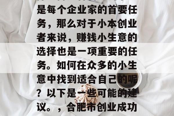 合肥赚钱的小生意,选择一份适合自己的事业是每个企业家的首要任务,那么对于小本创业者来说,赚钱小生意的选择也是一项重要的任务。如何在众多的小生意中找到适合自己的呢?以下是一些可能的建议。,合肥市创业成功的小型生意,适合你的选择 合肥赚钱的小生意,选择一份适合自己的事业是每个企业家的首要任务,那么对于小本创业者来说,赚钱小生意的选择也是一项重要的任务。如何在众多的小生意中找到适合自己的呢?以下是一些可能的建议。,合肥市创业成功的小型生意,适合你的选择