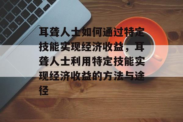 耳聋人士如何通过特定技能实现经济收益,耳聋人士利用特定技能实现经济收益的方法与途径 耳聋人士如何通过特定技能实现经济收益,耳聋人士利用特定技能实现经济收益的方法与途径