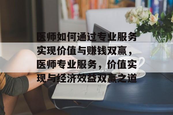 医师如何通过专业服务实现价值与赚钱双赢，医师专业服务，价值实现与经济效益双赢之道